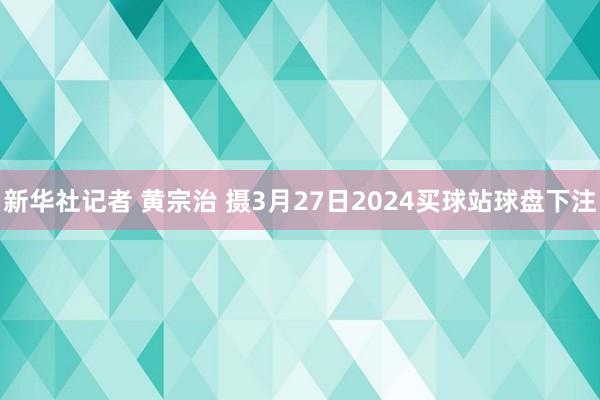 新华社记者 黄宗治 摄3月27日2024买球站球盘下注