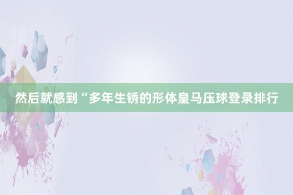 然后就感到“多年生锈的形体皇马压球登录排行