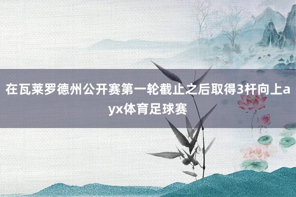 在瓦莱罗德州公开赛第一轮截止之后取得3杆向上ayx体育足球赛