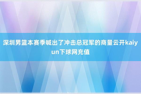 深圳男篮本赛季喊出了冲击总冠军的商量云开kaiyun下球网充值