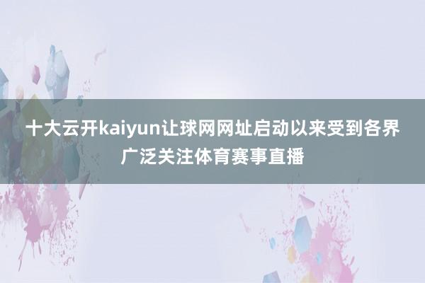 十大云开kaiyun让球网网址启动以来受到各界广泛关注体育赛事直播