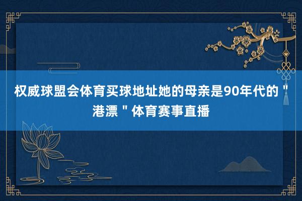 权威球盟会体育买球地址她的母亲是90年代的＂港漂＂体育赛事直播