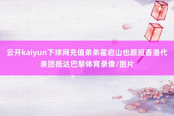 云开kaiyun下球网充值弟弟霍启山也跟班香港代表团抵达巴黎体育录像/图片