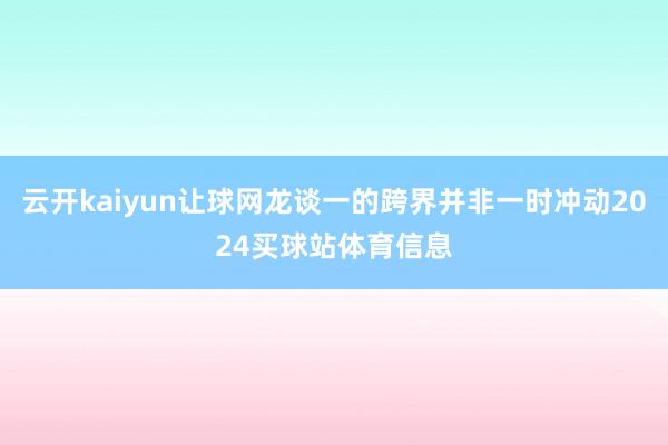 云开kaiyun让球网龙谈一的跨界并非一时冲动2024买球站体育信息