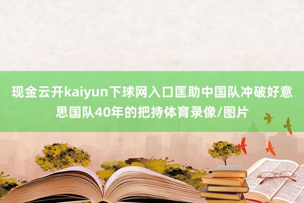 现金云开kaiyun下球网入口匡助中国队冲破好意思国队40年的把持体育录像/图片