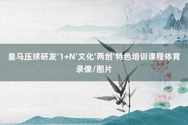 皇马压球研发‘1+N’文化‘两创’特色培训课程体育录像/图片