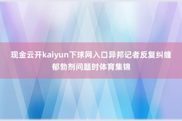 现金云开kaiyun下球网入口异邦记者反复纠缠郁勃剂问题时体育集锦