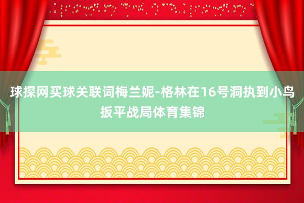 球探网买球关联词梅兰妮-格林在16号洞执到小鸟扳平战局体育集锦