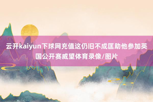 云开kaiyun下球网充值这仍旧不成匡助他参加英国公开赛威望体育录像/图片