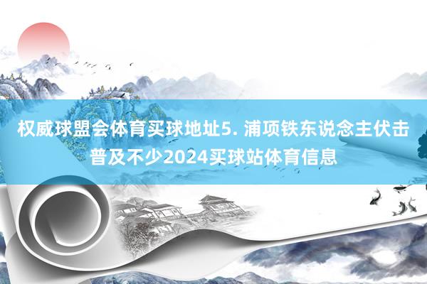 权威球盟会体育买球地址　　5. 浦项铁东说念主伏击普及不少2024买球站体育信息