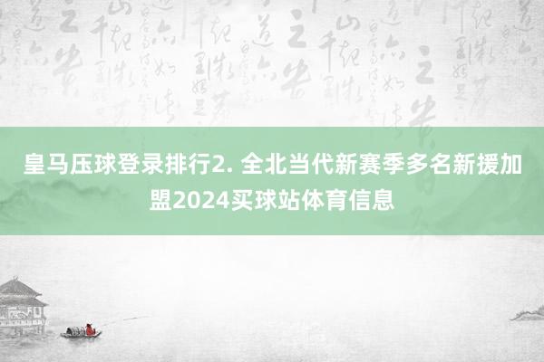 皇马压球登录排行　　2. 全北当代新赛季多名新援加盟2024买球站体育信息