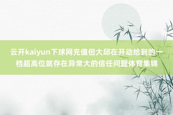 云开kaiyun下球网充值但大邱在开动给到的一档超高位就存在异常大的信任问题体育集锦