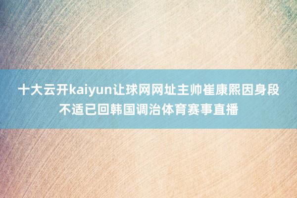 十大云开kaiyun让球网网址主帅崔康熙因身段不适已回韩国调治体育赛事直播