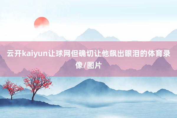 云开kaiyun让球网但确切让他飙出眼泪的体育录像/图片