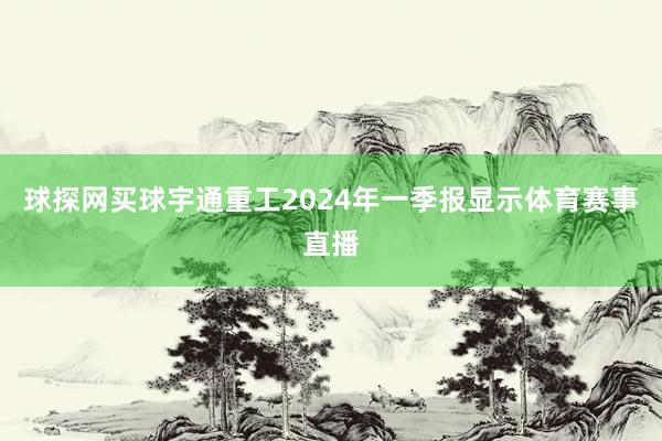 球探网买球宇通重工2024年一季报显示体育赛事直播