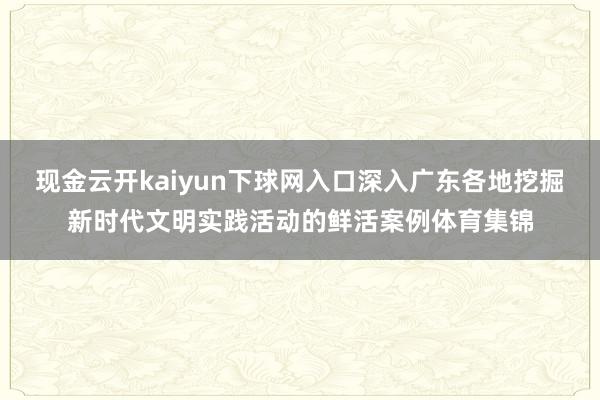 现金云开kaiyun下球网入口深入广东各地挖掘新时代文明实践活动的鲜活案例体育集锦