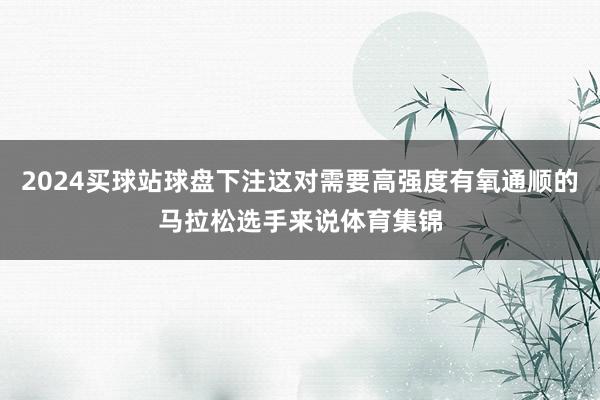 2024买球站球盘下注这对需要高强度有氧通顺的马拉松选手来说体育集锦