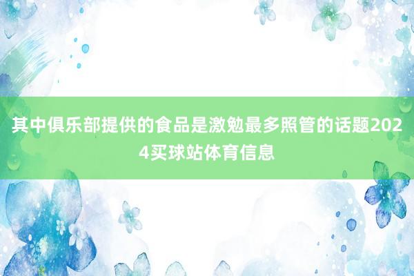 其中俱乐部提供的食品是激勉最多照管的话题2024买球站体育信息