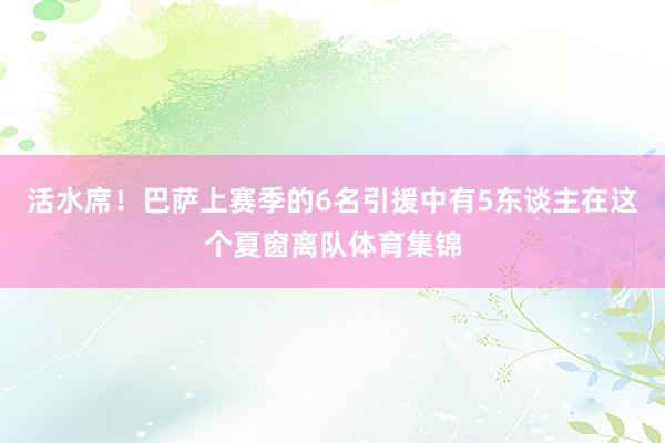 活水席！巴萨上赛季的6名引援中有5东谈主在这个夏窗离队体育集锦