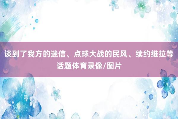 谈到了我方的迷信、点球大战的民风、续约维拉等话题体育录像/图片