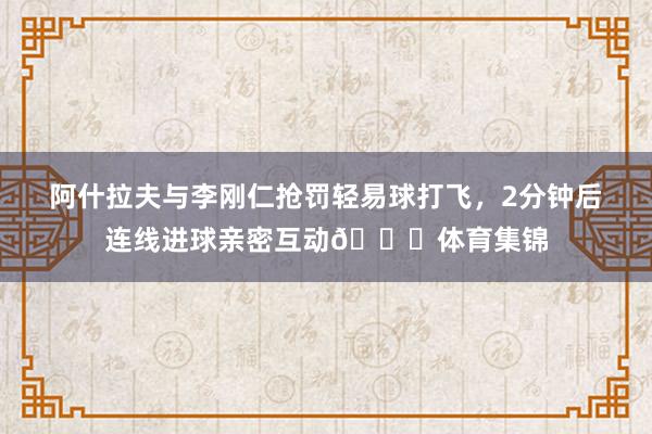 阿什拉夫与李刚仁抢罚轻易球打飞，2分钟后连线进球亲密互动😂体育集锦