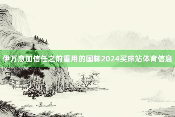 伊万愈加信任之前重用的国脚2024买球站体育信息