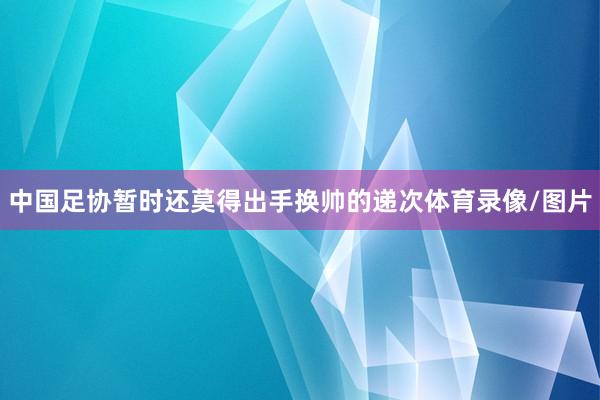 中国足协暂时还莫得出手换帅的递次体育录像/图片