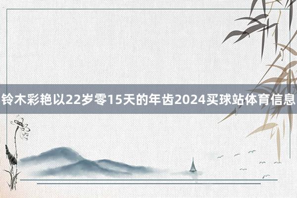 铃木彩艳以22岁零15天的年齿2024买球站体育信息